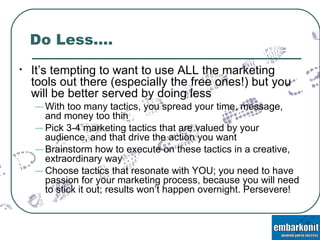 Do Less…. It’s tempting to want to use ALL the marketing tools out there (especially the free ones!) but you will be better served by doing less With too many tactics, you spread your time, message, and money too thin Pick 3-4 marketing tactics that are valued by your audience, and that drive the action you want Brainstorm how to execute on these tactics in a creative, extraordinary way Choose tactics that resonate with YOU; you need to have passion for your marketing process, because you will need to stick it out; results won’t happen overnight. Persevere! 