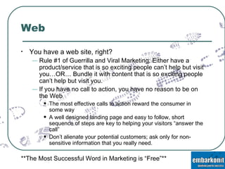 Web You have a web site, right? Rule #1 of Guerrilla and Viral Marketing: Either have a product/service that is so exciting people can’t help but visit you…OR… Bundle it with content that is so exciting people can’t help but visit you. If you have no call to action, you have no reason to be on the Web The most effective calls to action reward the consumer in some way A well designed landing page and easy to follow, short sequence of steps are key to helping your visitors “answer the call” Don’t alienate your potential customers; ask only for non-sensitive information that you really need. **The Most Successful Word in Marketing is “Free”** 