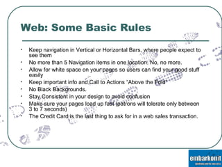 Web: Some Basic Rules Keep navigation in Vertical or Horizontal Bars, where people expect to see them No more than 5 Navigation items in one location. No, no more. Allow for white space on your pages so users can find your good stuff easily Keep important info and Call to Actions “Above the Fold” No Black Backgrounds.  Stay Consistent in your design to avoid confusion Make sure your pages load up fast (patrons will tolerate only between 3 to 7 seconds) The Credit Card is the last thing to ask for in a web sales transaction. 