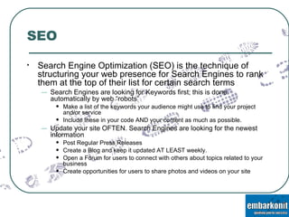 SEO Search Engine Optimization (SEO) is the technique of structuring your web presence for Search Engines to rank them at the top of their list for certain search terms Search Engines are looking for Keywords first; this is done automatically by web “robots”  Make a list of the keywords your audience might use to find your project and/or service Include these in your code AND your content as much as possible. Update your site OFTEN. Search Engines are looking for the newest information Post Regular Press Releases Create a Blog and keep it updated AT LEAST weekly. Open a Forum for users to connect with others about topics related to your business Create opportunities for users to share photos and videos on your site 