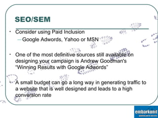 SEO/SEM Consider using Paid Inclusion Google Adwords, Yahoo or MSN One of the most definitive sources still available on designing your campaign is Andrew Goodman's “Winning Results with Google Adwords” A small budget can go a long way in generating traffic to a website that is well designed and leads to a high conversion rate 