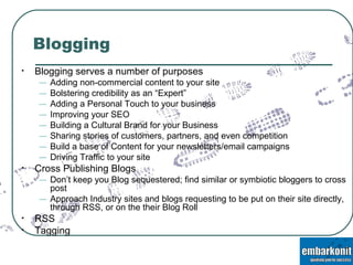 Blogging Blogging serves a number of purposes Adding non-commercial content to your site Bolstering credibility as an “Expert” Adding a Personal Touch to your business Improving your SEO Building a Cultural Brand for your Business Sharing stories of customers, partners, and even competition Build a base of Content for your newsletters/email campaigns Driving Traffic to your site Cross Publishing Blogs Don’t keep you Blog sequestered; find similar or symbiotic bloggers to cross post  Approach Industry sites and blogs requesting to be put on their site directly, through RSS, or on the their Blog Roll RSS Tagging 