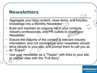 Newsletters Aggregate your blog content, news items, and industry knowledge into a Monthly Newsletter Build and maintain an ongoing list of your contacts, industry professionals, and PR outlets to share your Newsletter Ensure the majority of the content is relevant industry information, and not commercial; your newsletter should drive people to your site, and prompt them to call you as an “Expert” Use your newsletter as a “Teaser” with links to your site or partner sites with the “Full Story” 