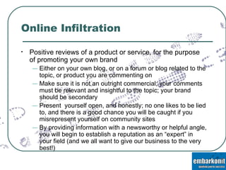 Online Infiltration Positive reviews of a product or service, for the purpose of promoting your own brand Either on your own blog, or on a forum or blog related to the topic, or product you are commenting on Make sure it is not an outright commercial; your comments must be relevant and insightful to the topic; your brand should be secondary Present  yourself open, and honestly; no one likes to be lied to, and there is a good chance you will be caught if you misrepresent yourself on community sites By providing information with a newsworthy or helpful angle, you will begin to establish a reputation as an “expert” in your field (and we all want to give our business to the very best!) 