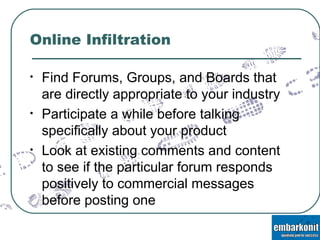 Online Infiltration Find Forums, Groups, and Boards that are directly appropriate to your industry Participate a while before talking specifically about your product Look at existing comments and content to see if the particular forum responds positively to commercial messages before posting one 