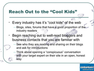 Reach Out to the “Cool Kids” Every industry has it’s “cool kids” of the web Blogs, sites, forums that have a good proportion of the industry readers Begin reaching out to well-read bloggers and business contacts that you are familiar with See who they are reading and sharing on their blogs and ask for introductions Think about opening a “conspicuous” conversation with your target expert on their site in an open, honest way  