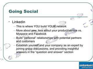 Going Social Linkedin This is where YOU build YOUR network More about  you , less about your product/service vs. Myspace and Facebook Build “personal” relationships with potential partners and customers Establish yourself and your company as an expert by joining group discussions, and providing insightful answers in the “question and answer” section 