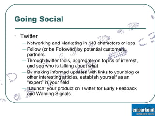 Going Social Twitter Networking and Marketing in 140 characters or less Follow (or be Followed) by potential customers, partners Through twitter tools, aggregate on topics of interest, and see who is talking about what By making informed updates with links to your blog or other interesting articles, establish yourself as an “expert” in your field “ Launch” your product on Twitter for Early Feedback and Warning Signals 