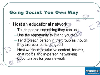 Going Social: You Own Way Host an educational network  Teach people something they can use.  Use the opportunity to Brand yourself  Tend to each person in the group as though they are your personal guest  Host webinars, exclusive content, forums, chat rooms and in-person networking opportunities for your network 
