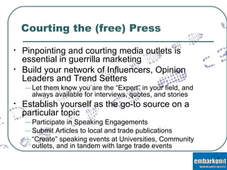 Courting the (free) Press Pinpointing and courting media outlets is essential in guerrilla marketing Build your network of Influencers, Opinion Leaders and Trend Setters Let them know you are the “Expert” in your field, and always available for interviews, quotes, and stories Establish yourself as the go-to source on a particular topic Participate in Speaking Engagements Submit Articles to local and trade publications “ Create” speaking events at Universities, Community outlets, and in tandem with large trade events 