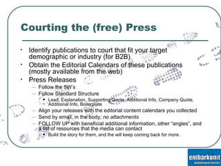Courting the (free) Press Identify publications to court that fit your target demographic or industry (for B2B) Obtain the Editorial Calendars of these publications (mostly available from the web) Press Releases Follow the 5W’s Follow Standard Structure Lead, Explanation, Supporting Quote, Additional Info, Company Quote, Additional Info, Boilerplate Align your releases with the editorial content calendars you collected Send by email, in the body;  no attachments FOLLOW UP with beneficial additional information, other “angles”, and a list of resources that the media can contact Build the story for them, and the will keep coming back for more. 