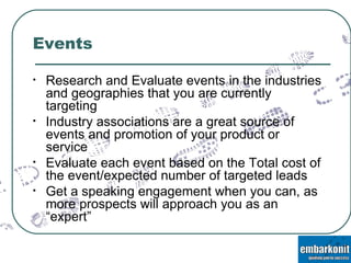 Events Research and Evaluate events in the industries and geographies that you are currently targeting Industry associations are a great source of events and promotion of your product or service Evaluate each event based on the Total cost of the event/expected number of targeted leads Get a speaking engagement when you can, as more prospects will approach you as an “expert” 