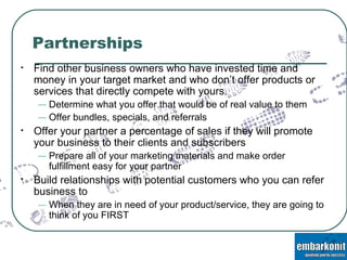 Partnerships Find other business owners who have invested time and money in your target market and who don’t offer products or services that directly compete with yours.  Determine what you offer that would be of real value to them Offer bundles, specials, and referrals Offer your partner a percentage of sales if they will promote your business to their clients and subscribers Prepare all of your marketing materials and make order fulfillment easy for your partner Build relationships with potential customers who you can refer business to When they are in need of your product/service, they are going to think of you FIRST 