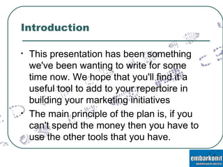 Introduction This presentation has been something we've been wanting to write for some time now. We hope that you'll find it a useful tool to add to your repertoire in building your marketing initiatives The main principle of the plan is, if you can't spend the money then you have to use the other tools that you have. 
