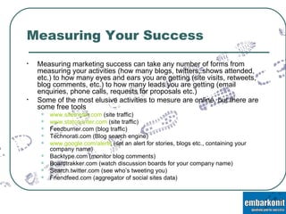 Measuring Your Success Measuring marketing success can take any number of forms from measuring your activities (how many blogs, twitters, shows attended, etc.) to how many eyes and ears you are getting (site visits, retweets, blog comments, etc.) to how many leads you are getting (email enquiries, phone calls, requests for proposals etc.) Some of the most elusive activities to mesure are online, but there are some free tools www.sitemeter.com  (site traffic) www.statcounter.com  (site traffic) Feedburner.com (blog traffic) Technorati.com (Blog search engine) www.google.com/alerts  (set an alert for stories, blogs etc., containing your company name) Backtype.com (monitor blog comments) Boardtrakker.com (watch discussion boards for your company name) Search.twitter.com (see who’s tweeting you) Friendfeed.com (aggregator of social sites data) 