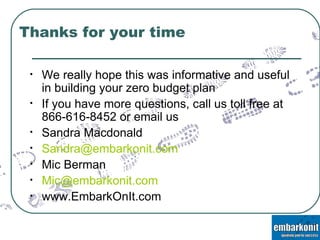 Thanks for your time We really hope this was informative and useful in building your zero budget plan If you have more questions, call us toll free at 866-616-8452 or email us Sandra Macdonald  [email_address] Mic Berman [email_address] www.EmbarkOnIt.com 