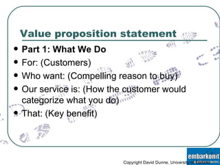Value proposition statement Part 1: What We Do For: (Customers) Who want: (Compelling reason to buy) Our service is: (How the customer would categorize what you do) That: (Key benefit) Copyright David Dunne, University of Toronto 