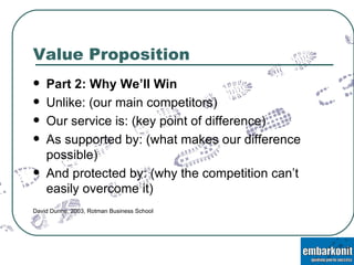 Value Proposition Part 2: Why We’ll Win Unlike: (our main competitors) Our service is: (key point of difference) As supported by: (what makes our difference possible) And protected by: (why the competition can’t easily overcome it) David Dunne, 2003, Rotman Business School 
