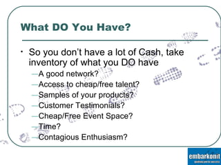 What DO You Have? So you don’t have a lot of Cash, take inventory of what you DO have A good network? Access to cheap/free talent? Samples of your products? Customer Testimonials? Cheap/Free Event Space? Time? Contagious Enthusiasm? 