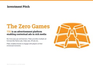 The Zero Games
No more pop ups and banners. Plakc provides multiple ad
formats like Native ads, Video ads, VR ads etc.
Investment Pitch
TZG is an advertisement platform
enabling contextual ads in rich media
Plakc enables brands to engage with players at their
immersed moments.
2019 The Zero Games Pvt. Ltd. All Rights ReservedC
 