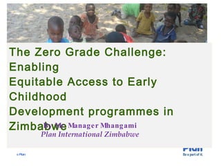 The Zero Grade Challenge: Enabling Equitable Access to Early Childhood  Development programmes in Zimbabwe   By Mr. Manager Mhangami Plan International Zimbabwe 