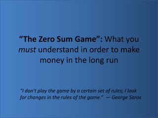 “The Zero Sum Game”: What you must understand in order to make money in the long run  &quot;I don&apos;t play the game by a certain set of rules; I look for changes in the rules of the game.“  — George Soros 