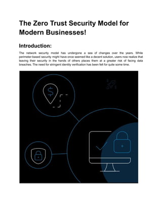 The Zero Trust Security Model for
Modern Businesses!
Introduction:
The network security model has undergone a sea of changes over the years. While
perimeter-based security might have once seemed like a decent solution, users now realize that
leaving their security in the hands of others places them at a greater risk of facing data
breaches. The need for stringent identity verification has been felt for quite some time.
 