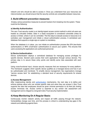 network and who should be able to access it. Once you understand how your resources are
interconnected, you should ensure that the security controls are compatible between resources.
3. Build different prevention measures:
Employ various preventive measures to prevent hackers from breaking into the system. These
could be the following:
a) Identity Authentication:
The zero Trust security model is an identity-based access control method in which all users are
treated as untrusted entities. Data in a SaaS ecosystem is considered vulnerable unless its
access is limited, where it can be controlled. The first step to evaluate access to resources is to
centralize user management and initiate a robust authentication process. A centralized user
database that supports a single sign-on system is mandatory.
When the database is in place, you can initiate an authentication process like 2FA (two-factor
authentication) or MFA (multi-factor authentication) to secure your system. This ensures that
users accessing the applications are authorized personnel.
b) Device Authentication:
Device authentication deploys a centralized database for managing access privileges for
specific devices. Several users access their work applications through various devices. The
primary step is to secure these entry points and identify some risks associated with each
platform.
Using cross-functional input, choose security measures that are necessary for every platform.
This framework suggests which specific device qualifies as a managed device and how it can
be authenticated and monitored. To simplify device management, few organizations manage
“service access tiers” for establishing a standard level of security requirements for shared
devices.
c) Access Management:
After implementing identity and authentication mechanisms, the next step is to define and
enforce policies about who can access specific data and when they can access it. Zero Trust
supports the idea that employees should be given minimal permission to do their job; limiting
access minimizes risk. Access control is essential to any vendor risk assessment and
management and is integral to a long-term Zero Trust security implementation.
4) Keep Monitoring On A Regular Basis:
Continuously monitor network activity and inspect all traffic passing through the network.
Vulnerabilities change over time, and this process is critical to understanding key gaps in the
network and defending against them.
 