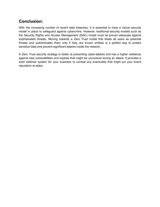Conclusion:
With the increasing number of recent data breaches, it is essential to have a robust security
model in place to safeguard against cybercrime. However, traditional security models such as
the Security Rights and Access Management (DAC) model must be proven adequate against
sophisticated threats. Moving towards a Zero Trust model that treats all users as potential
threats and authenticates them only if they are known entities is a perfect way to protect
sensitive data and prevent significant attacks inside the network.
A Zero Trust security strategy is better at preventing cyber-attacks and has a higher resilience
against new vulnerabilities and exploits that might be uncovered during an attack. It provides a
solid defense system for your business to combat any eventuality that might put your brand
reputation at stake.
 