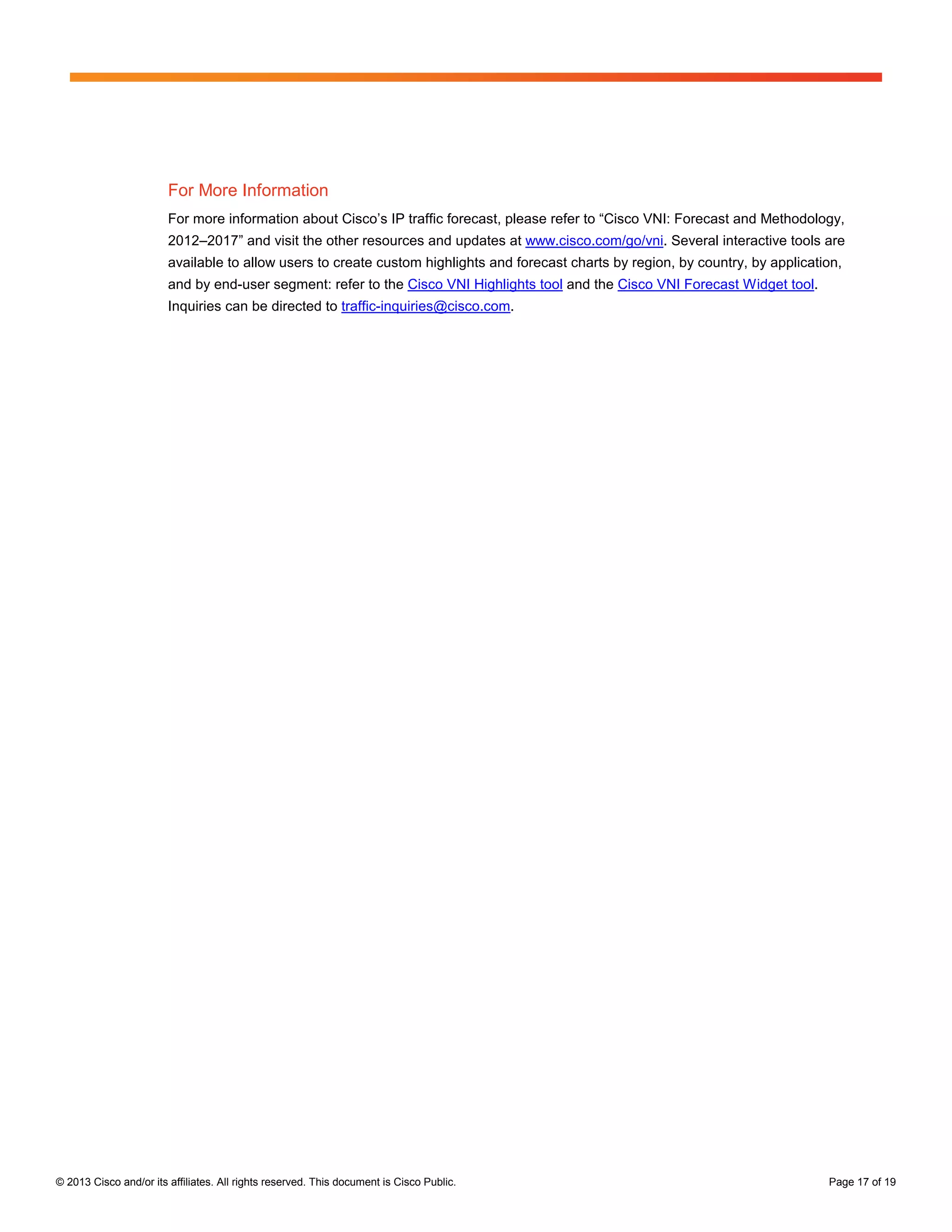 © 2013 Cisco and/or its affiliates. All rights reserved. This document is Cisco Public. Page 17 of 19
For More Information
For more information about Cisco’s IP traffic forecast, please refer to “Cisco VNI: Forecast and Methodology,
2012–2017” and visit the other resources and updates at www.cisco.com/go/vni. Several interactive tools are
available to allow users to create custom highlights and forecast charts by region, by country, by application,
and by end-user segment: refer to the Cisco VNI Highlights tool and the Cisco VNI Forecast Widget tool.
Inquiries can be directed to traffic-inquiries@cisco.com.
 