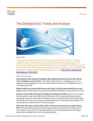© 2014 Cisco and/or its affiliates. All rights reserved. This document is Cisco Public. Page 1 of 24
White Paper
The Zettabyte Era: Trends and Analysis
June 10, 2014
This document is part of the Cisco®
Visual Networking Index (VNI), an ongoing
initiative to track and forecast the impact of visual networking applications. The
document presents some of the main findings of Cisco’s global IP traffic forecast and
explores the implications of IP traffic growth for service providers. For a more detailed
look at the forecast and the methodology behind it, visit Cisco VNI: Forecast and
Methodology, 2013–2018.
Executive Summary
Annual global IP traffic will pass the zettabyte (1000 exabytes) threshold by the end of 2016, and will
reach 1.6 zettabytes per year by 2018. In 2016, global IP traffic will reach 1.1 zettabytes per year or 91.3
exabytes (one billion gigabytes) per month, and by 2018, global IP traffic will reach 1.6 zettabytes per year or
131.9 exabytes per month.
Global IP traffic has increased fivefold over the past 5 years, and will increase threefold over the next
5 years. Overall, IP traffic will grow at a compound annual growth rate (CAGR) of 21 percent from 2013 to 2018.
Busy-hour Internet traffic is growing more rapidly than average Internet traffic. Busy-hour (or the busiest
60-minute period in a day) Internet traffic increased 32 percent in 2013, compared with 25 percent growth in
average traffic. Busy-hour Internet traffic will increase by a factor of 3.4 between 2013 and 2018, while average
Internet traffic will increase 2.8-fold. Busy-hour Internet traffic will reach 1.0 petabits per second (Pbps) in 2018,
while average Internet traffic will reach 311 terabits per second.
Metro traffic will surpass long-haul traffic in 2015, and will account for 62 percent of total IP traffic by
2018. Metro traffic will grow nearly twice as fast as long-haul traffic from 2013 to 2018. The higher growth in
metro networks is due in part to the increasingly significant role of content delivery networks, which bypass
long-haul links and deliver traffic to metro and regional backbones.
 