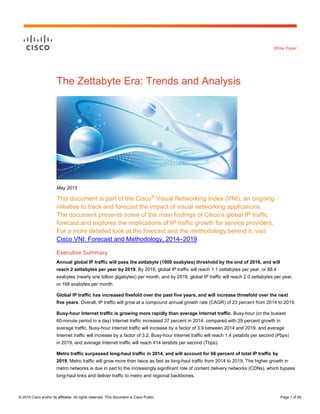 © 2015 Cisco and/or its affiliates. All rights reserved. This document is Cisco Public. Page 1 of 29
White Paper
The Zettabyte Era: Trends and Analysis
May 2015
This document is part of the Cisco®
Visual Networking Index (VNI), an ongoing
initiative to track and forecast the impact of visual networking applications.
The document presents some of the main findings of Cisco’s global IP traffic
forecast and explores the implications of IP traffic growth for service providers.
For a more detailed look at the forecast and the methodology behind it, visit
Cisco VNI: Forecast and Methodology, 2014–2019.
Executive Summary
Annual global IP traffic will pass the zettabyte (1000 exabytes) threshold by the end of 2016, and will
reach 2 zettabytes per year by 2019. By 2016, global IP traffic will reach 1.1 zettabytes per year, or 88.4
exabytes (nearly one billion gigabytes) per month, and by 2019, global IP traffic will reach 2.0 zettabytes per year,
or 168 exabytes per month.
Global IP traffic has increased fivefold over the past five years, and will increase threefold over the next
five years. Overall, IP traffic will grow at a compound annual growth rate (CAGR) of 23 percent from 2014 to 2019.
Busy-hour Internet traffic is growing more rapidly than average Internet traffic. Busy-hour (or the busiest
60-minute period in a day) Internet traffic increased 37 percent in 2014, compared with 29 percent growth in
average traffic. Busy-hour Internet traffic will increase by a factor of 3.9 between 2014 and 2019, and average
Internet traffic will increase by a factor of 3.2. Busy-hour Internet traffic will reach 1.4 petabits per second (Pbps)
in 2019, and average Internet traffic will reach 414 terabits per second (Tbps).
Metro traffic surpassed long-haul traffic in 2014, and will account for 66 percent of total IP traffic by
2019. Metro traffic will grow more than twice as fast as long-haul traffic from 2014 to 2019. The higher growth in
metro networks is due in part to the increasingly significant role of content delivery networks (CDNs), which bypass
long-haul links and deliver traffic to metro and regional backbones.
 