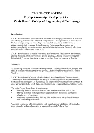 THE ZHCET FORUM
Entrepreneurship Development Cell
Zakir Husain College of Engineering & Technology
Introduction:
ZHCET Forum has been founded with the intention of encouraging entrepreneurial activities
and enhancing skills under the esteemed Entrepreneurial Development Cell of Zakir Husain
College of Engineering and Technology. This may help students to find their way as
entrepreneurs in their respected fields of interests. Furthermore, by promoting an
entrepreneurial spirit among the students we can help the nation grow faster and solve many
economic and social problems being faced.
ZHCET Forum consists of 4 clubs concerning 4 different areas. They are web development,
graphic designing, internet security and general quizzing. All these fields are facing great
boom in today's era and therefore provide a strong base for an entrepreneur to flourish.
About Us:
―All of the top achievers I know are life-long learners... Looking for new skills, insights, and
ideas. If they're not learning, they're not growing... not moving toward excellence.‖ -Denis
Waitley.
ZHCET Forum is first of its kind initiative in Zakir Hussain College of Engineering and
Technology to inculcate and sharpen the ability of students to percieve and perform in the
fields other than their genre i.e. engineering. It is an excellent avenue to unwrap your talent &
discover your potentials, polish them, embellish them and be a proud beholder of many skills.
The motto, 'Learn, Share, Innovate' encompasses
 Learning: which is the elevator to take your interests to another level of skill...
 Sharing: as mutual exchange of knowledge and timely discussions are the most
effective way of learning...
 Innovating: by constructively utilizing your creative talent and giving the world, a
new viepoint to ponder upon...
―A winner is someone who recognizes his God-given talents, works his tail off to develop
them into skills, and uses these skills to accomplish his goals.‖ -Larry Bird
 