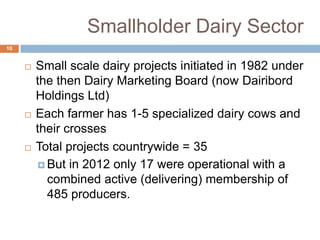 Smallholder Dairy Sector
10







Small scale dairy projects initiated in 1982 under
the then Dairy Marketing Board (now Dairibord
Holdings Ltd)
Each farmer has 1-5 specialized dairy cows and
their crosses
Total projects countrywide = 35
 But in 2012 only 17 were operational with a
combined active (delivering) membership of
485 producers.

 
