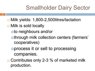 Smallholder Dairy Sector
11

Milk yields: 1,800-2,500litres/lactation
 Milk is sold locally
 to neighbours and/or
 through milk collection centers (farmers’
cooperatives)


process

it or sell to processing
companies.



Contributes only 2-3 % of marketed milk
production.

 