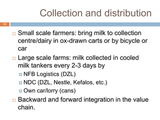 Collection and distribution
12





Small scale farmers: bring milk to collection
centre/dairy in ox-drawn carts or by bicycle or
car
Large scale farms: milk collected in cooled
milk tankers every 2-3 days by
 NFB

Logistics (DZL)
 NDC (DZL, Nestle, Kefalos, etc.)
 Own car/lorry (cans)


Backward and forward integration in the value
chain.

 