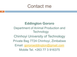 Contact me
20

Eddington Gororo
Department of Animal Production and
Technology

Chinhoyi University of Technology
Private Bag 7724 Chinhoyi, Zimbabwe
Email: gororoeddington@gmail.com
Mobile Tel. +263 77 3 916375

 