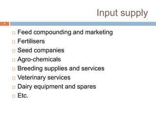 Input supply
4












Feed compounding and marketing
Fertilisers
Seed companies
Agro-chemicals
Breeding supplies and services
Veterinary services
Dairy equipment and spares
Etc.

 