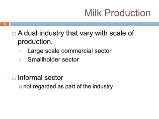 Milk Production
6



A dual industry that vary with scale of
production.
1.
2.



Large scale commercial sector
Smallholder sector

Informal sector
 not

regarded as part of the industry

 