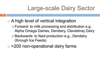Large-scale Dairy Sector
8



A high level of vertical integration
 Forward:

to milk processing and distribution e.g.
Alpha Omega Dairies, Dendairy, Clavelshay Dairy
 Backwards: to feed production e.g., Dendairy
(through Ice Feeds)


>200 non-operational dairy farms

 