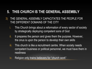 5. THIS CHURCH IS THE GENERAL ASSEMBLY
3) THE GENERAL ASSEMBLY CAPACITATES THE PEOPLE FOR
   THE DIFFERENT DOMAINS OF THE CITY
  i.    This Church brings about a reformation of every sector of society
        by strategically deploying competent sons of God
  ii.   It prepares the person and gives them the purpose. However,
        the onus is upon the person to develop their own skills
  iii. This church is like a recruitment centre. When society needs
       competent business or political personnel, we must have them in
       readiness
  iv. Religion only trains believers for “church work”
 