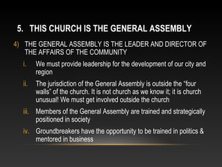 5. THIS CHURCH IS THE GENERAL ASSEMBLY
4) THE GENERAL ASSEMBLY IS THE LEADER AND DIRECTOR OF
   THE AFFAIRS OF THE COMMUNITY
  i.    We must provide leadership for the development of our city and
        region
  ii.   The jurisdiction of the General Assembly is outside the “four
        walls” of the church. It is not church as we know it; it is church
        unusual! We must get involved outside the church
  iii. Members of the General Assembly are trained and strategically
       positioned in society
  iv. Groundbreakers have the opportunity to be trained in politics &
      mentored in business
 