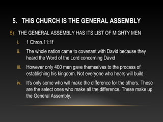 5. THIS CHURCH IS THE GENERAL ASSEMBLY
5) THE GENERAL ASSEMBLY HAS ITS LIST OF MIGHTY MEN
  i.    1 Chron.11:1f
  ii.   The whole nation came to covenant with David because they
        heard the Word of the Lord concerning David
  iii. However only 400 men gave themselves to the process of
       establishing his kingdom. Not everyone who hears will build.
  iv. It’s only some who will make the difference for the others. These
      are the select ones who make all the difference. These make up
      the General Assembly.
 