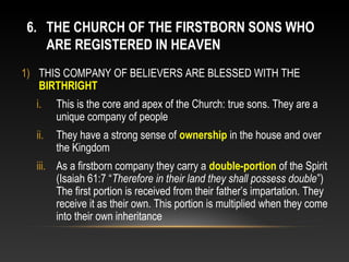 6. THE CHURCH OF THE FIRSTBORN SONS WHO
   ARE REGISTERED IN HEAVEN
1) THIS COMPANY OF BELIEVERS ARE BLESSED WITH THE
   BIRTHRIGHT
  i.    This is the core and apex of the Church: true sons. They are a
        unique company of people
  ii.   They have a strong sense of ownership in the house and over
        the Kingdom
  iii. As a firstborn company they carry a double-portion of the Spirit
       (Isaiah 61:7 “Therefore in their land they shall possess double”)
       The first portion is received from their father’s impartation. They
       receive it as their own. This portion is multiplied when they come
       into their own inheritance
 