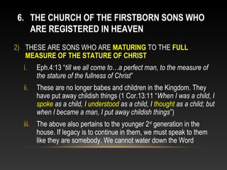 6. THE CHURCH OF THE FIRSTBORN SONS WHO
   ARE REGISTERED IN HEAVEN
2) THESE ARE SONS WHO ARE MATURING TO THE FULL
   MEASURE OF THE STATURE OF CHRIST
  i.    Eph.4:13 “till we all come to…a perfect man, to the measure of
        the stature of the fullness of Christ”
  ii.   These are no longer babes and children in the Kingdom. They
        have put away childish things (1 Cor.13:11 “When I was a child, I
        spoke as a child, I understood as a child, I thought as a child; but
        when I became a man, I put away childish things”)
  iii. The above also pertains to the younger 2nd generation in the
       house. If legacy is to continue in them, we must speak to them
       like they are somebody. We cannot water down the Word
 