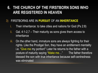 6. THE CHURCH OF THE FIRSTBORN SONS WHO
   ARE REGISTERED IN HEAVEN
3) FIRSTBORNS ARE IN PURSUIT OF AN INHERITANCE
  i.    Their inheritance: to take cities and nations for God (Ps 2:8)
  ii.   Gal. 4:1-2,7 – Their maturity as sons gives them access to
        inheritance
  iii. On the other hand, immature sons are always fighting for their
       rights. Like the Prodigal Son, they have an entitlement mentality
       i.e. “Give me my portion!” Later he returns to the father with a
       posture of maturity saying “Make me…”         The father therefore
       blessed the son with true inheritance because self-centredness
       was eliminated
 
