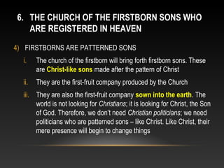 6. THE CHURCH OF THE FIRSTBORN SONS WHO
   ARE REGISTERED IN HEAVEN
4) FIRSTBORNS ARE PATTERNED SONS
  i.    The church of the firstborn will bring forth firstborn sons. These
        are Christ-like sons made after the pattern of Christ
  ii.   They are the first-fruit company produced by the Church
  iii. They are also the first-fruit company sown into the earth. The
       world is not looking for Christians; it is looking for Christ, the Son
       of God. Therefore, we don’t need Christian politicians; we need
       politicians who are patterned sons – like Christ. Like Christ, their
       mere presence will begin to change things
 