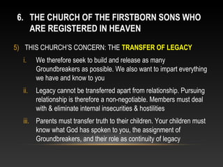 6. THE CHURCH OF THE FIRSTBORN SONS WHO
   ARE REGISTERED IN HEAVEN
5) THIS CHURCH’S CONCERN: THE TRANSFER OF LEGACY
  i.    We therefore seek to build and release as many
        Groundbreakers as possible. We also want to impart everything
        we have and know to you
  ii.   Legacy cannot be transferred apart from relationship. Pursuing
        relationship is therefore a non-negotiable. Members must deal
        with & eliminate internal insecurities & hostilities
  iii. Parents must transfer truth to their children. Your children must
       know what God has spoken to you, the assignment of
       Groundbreakers, and their role as continuity of legacy
 