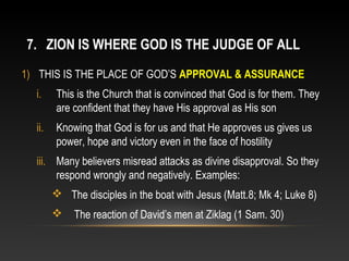 7. ZION IS WHERE GOD IS THE JUDGE OF ALL
1) THIS IS THE PLACE OF GOD’S APPROVAL & ASSURANCE
  i.     This is the Church that is convinced that God is for them. They
         are confident that they have His approval as His son
  ii.    Knowing that God is for us and that He approves us gives us
         power, hope and victory even in the face of hostility
  iii. Many believers misread attacks as divine disapproval. So they
       respond wrongly and negatively. Examples:
         The disciples in the boat with Jesus (Matt.8; Mk 4; Luke 8)
            The reaction of David’s men at Ziklag (1 Sam. 30)
 