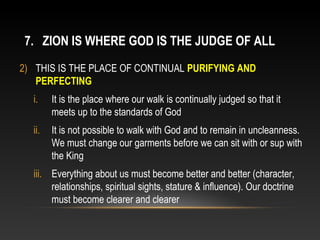 7. ZION IS WHERE GOD IS THE JUDGE OF ALL
2) THIS IS THE PLACE OF CONTINUAL PURIFYING AND
   PERFECTING
  i.    It is the place where our walk is continually judged so that it
        meets up to the standards of God
  ii.   It is not possible to walk with God and to remain in uncleanness.
        We must change our garments before we can sit with or sup with
        the King
  iii. Everything about us must become better and better (character,
       relationships, spiritual sights, stature & influence). Our doctrine
       must become clearer and clearer
 
